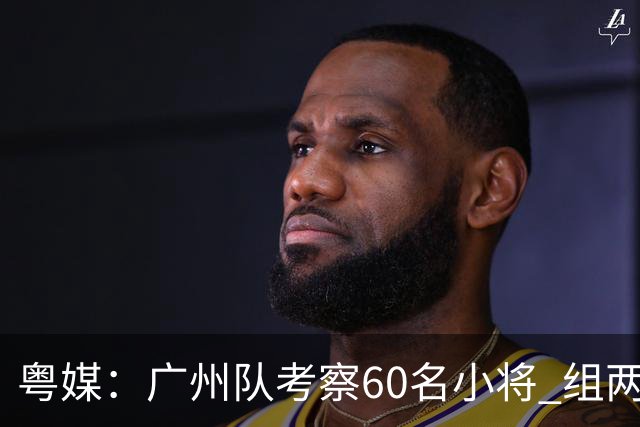 粤媒：广州队考察60名小将 组两队战中超和亚冠